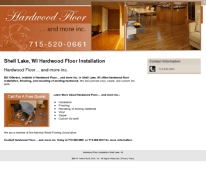 harwoodfloornmoreincshelllake.com: Hardwood Floor Installation Shell Lake, WI
Hardwood Floor… and more inc. offers hardwood floor installation, finishing, and recoating to Shell Lake, WI. Call 715-520-0661 For A Free Quote!