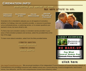 cremationinfo.com: Cremation info... everything you wanted to know, but were afraid to ask.
Creamation info is intended to educate you on all aspects of cremation, whether it is finding a low cost cremation provider, a resource to purchase 
      urns at wholesale prices, a scattering service, or to answer questions you 
      wanted to know, but were afraid to ask.