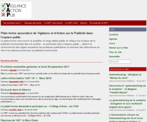 vigilanceactionpub.org: Plate-forme associative de Vigilance et d’Action sur la Publicité - VAP
La plate-forme VAP ! veut nourrir et amplifier un large débat public et critique sur la place de la publicité commerciale dans la société - en particulier dans l’espace public -, obtenir le renforcement des règles encadrant les pratiques publicitaires et valoriser des alternatives au rôle et au discours porté par la publicité commerciale