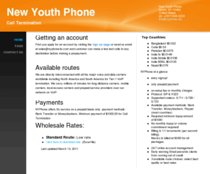 nyphone4u.com: New Youth Phone - Wholesale Voip Call Termination
Getting an accountFirst you apply for an account by visiting the 'sign up'-page or send us email at sales@nyphone4u.com and customer can make a few test calls to any destination before making a prepayment.  Available routesWe are directly interconnected wi