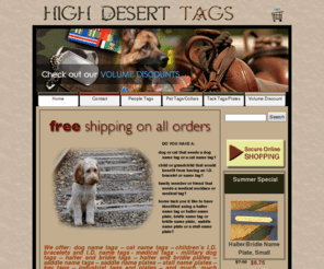 highdeserttags.com: High Desert Tags
"High Desert Tags sells engraved pet tags, dog tags, cat tags, military tags, medical tags, children's I.D. tags and I.D. necklaces, halter tags, halter plates, bridle tags, bridle plates, saddle tags, saddle plates, stall plates, stall plaques in Dewey Arizona ( AZ )"