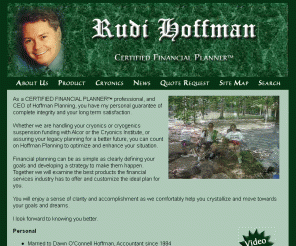 rudihoffman.com: Rudi Hoffman - CERTIFIED FINANCIAL PLANNER™, Cryonics, Cryogenic Suspension, Financial Planning 
Rudi Hoffman is a CERTIFIED FINANCIAL PLANNER™, and CEO of Hoffman Planning. Whether we are handling your cryonics or cryogenics suspension funding with Alcor or the Cryonics Institute, or assuring your legacy planning for a better future, you can count on Hoffman Planning to optimize and enhance your situation.