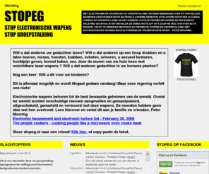 stopeg.nl: STOPEG.NL - STOP ELECTRONISCHE WAPENS EN GROEPSTALKING
STOPEG STOP ELECTRONISCHE WAPENS EN GROEPSTALKING. Electronische wapens worden gebruikt om mensen te martelen en te vermoorden. Andere benamingen: Directed Energy Weapons, DEW, mensenbrander, people zapper, electromagnetische wapens, laser wapens. Ook geavanceerde afluisterapparatuur en mind reading apparatuur valt hieronder. Groepstalking is een methode van geheime diensten om mensen te elimineren en gebeurt meestal in combinatie met electronische wapens. Peter Mooring