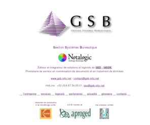 gsb-info.net: GSB : éditeur et intégrateur de solutions et logiciels de GED - GEIDE, prestataire de service en numérisation de documents et en traitement de données.
G S B - Gestion Systèmes Bureautique : éditeur et intégrateur de solutions et de logiciels de Gestion Électronique de Documents (GED) ou Gestion Électronique d'Informations et de Documents Existants (GEIDE). Prestataire de service en numérisation de documents et en traitement de données.