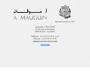 imprimerie-mauguin.com: Bienvenue à l'Imprimerie A. Mauguin de Blida (Algérie)
L'imprimerie A. Mauguin réalise des travaux de qualité, aussi bien en arabe qu'en français, pour l'administration (formulaires, registres...), les entreprises (imprimés, registres, cartes de visites, plaquettes, brochures...), les particuliers et l'édition de livres. Imprimerie traditionnelle, depuis l'impression jusqu'au façonnage et la reliure, elle a été attentive aux nouvelles techniques en intégrant la PAO et l'offset.