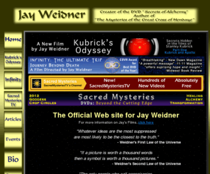jayweidner.com: Jay Weidner
DVDs, videos, books and articles concerned with alchemy,
  shamanism, the apocalypse, the transformation and transmutation of the human race
   and our true potential as human beings.  Among the subjects discussed are Stanley Kubrick and his film
    2001: A Space Oddyssey, J R R Tolkien, Peter Jackson and The Lord of the Rings, The Alchemy of Time,
	 The Ka, the Ba and the Kabbalah, The God Star and much more.
	   The books that Weidner has written include Mysteries of the Great Cross at Hendaye,
	    A Monument to the End of Time and his DVD Secrets of Alchemy.