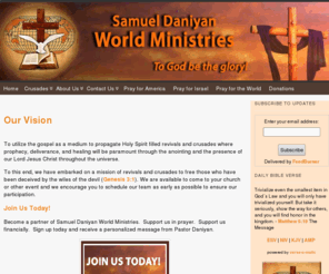 samdaniyan.org: Samuel Daniyan International Ministries
To utilize the gospel as a medium to propagate Holy Spirit filled revivals and crusades where prophecy, deliverance, and healing will be paramount through the anointing and the presence of our Lord Jesus Christ throughout the universe