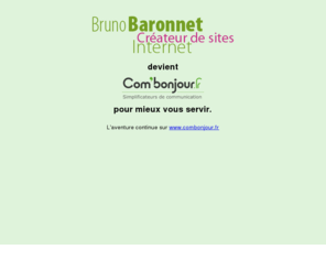 baronnet-web.fr: Bruno Baronnet créateur de sites Internet - Accueil
Bruno Baronnet, infographiste en multimédia basé à Airvault dans les deux Sèvres (79), en Poitou Charente, réalise pour vous tous types de sites internet. Intégration XHTML full CSS conforme aux normes du W3C, animations flash AS2, graphisme personnalisé.