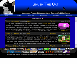 smushthecat.com: Smush The Cat - Abandonware, Freeware and Shareware Games and Emulators For DOS and Windows
Abandonware, Freeware and Shareware Games and Emulators For DOS and Windows - This website offers downloads for freeware and shareware games for MS-DOS, Windows 3.x and Windows 95/98. We also offer emulators and other game-related utilities.