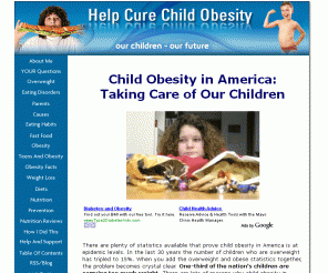 helpcurechildobesity.com: Child Obesity in America
Child obesity in America is a growing problem that has serious personal and societal consequences. Parents must take responsibility for identifying the problems in their own families.