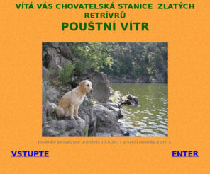 poustnivitr.com: Zlatý retrívr, golden retriever, chovatelská stanice zlatých retrívrů Pouštní vítr, štěňata, průkaz původu
Rodinná chovatelská stanice zlatých retrívrů, podrobnosti o naší fence Annie ze Sechova - povaha, vlohy, zdraví, výcvik, výstavy, rodokmen, rady proč štěně s průkazem původu, charakteristika, standard a historie plemene, doporučená literatura, odkazy, kontakt. Aktuálně: zadáváme štěňata (v chovu se zaměřujeme na dobré zdraví, povahové vlastnosti a nepříbuznost rodokmenů)