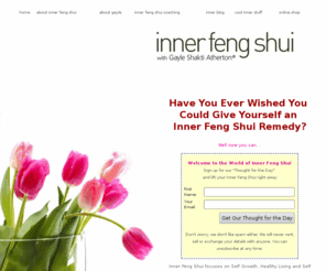 innerfengshui.info: Inner Feng Shui for Happy Living with Feng Shui Master Gayle Shakti Atherton. Self Growth and Healthy Emotional Living. Inner Feng Shui Blessings to make the Heart Heal...®
Inner Feng Shui for Self Growth and Healthy Living.  Explores Inner Feng Shui for Self-Growth, Self-awareness, meditation, spiritual self-help, self esteem, healing, conquer stress, depression anxiety, do spiritual weight loss.  Coaching Programs, Self-Growth Coaching programs, Inner Feng Shui Blessings with Feng Shui Master, Gayle Shakti Atherton. How to make yourself into a lucky person