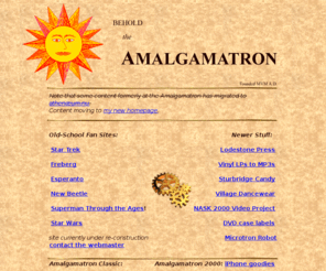 amalgamtron.nu: Amalgamatron 2000
The Amalgamatron - online since 1995.  Old-school homepage that is *still* regulary updated. No RSS, no facebook, no twitter - just text; raw, pure, and simple.