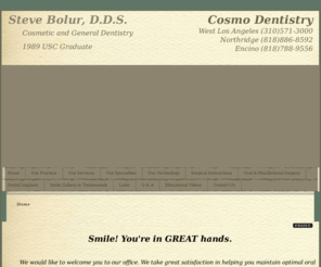 cosmodentistryca.com: West Los Angeles Dentist | Dentist in West Los Angeles | Encino Cosmetic Dentist | Northridge Tooth Whitening
West Los Angeles dentist. Dr. Steve Bolur provides Cosmetic Dentist, Tooth Whitening, Wisdom Tooth Extraction, Gum Surgery, Bad Breath, Children's Dentist to the following locations: Encino, Northridge, , .  Encino dentist providing excellent dentistry including Cosmetic Dentist, Tooth Whitening, Wisdom Tooth Extraction, Gum Surgery, Bad Breath, Children's Dentist in West Los Angeles, Encino, Northridge, California.