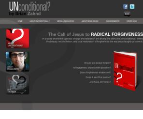 unconditionalthebook.com: Unconditional? The Call of Jesus to Radical Forgiveness by Brian Zahnd
In a world where the ugliness of rage and retaliation are driving the story line, Unconditional? offers
the beauty, reconciliation, and total restoration of forgiveness the way Jesus taught us to live it.