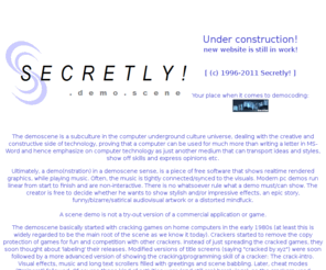 secretly.de: demogroup: Secretly! - Realtime procedural generation - DemoScene subculture .:[ www.secretly.de ]:.
Are you interested in DemoScene productions like tiny 4k and 64k intros, demos or games? Just check out this site!