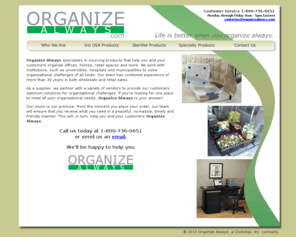 organizealways.com: Organize Always - Life is better when you organize - always.
Organize Always specializes in sourcing products that help you and your customers organize offices, homes, retail spaces and more. We work with institutions, such as universities, hospitals and municipalities to solve organizational challenges of all kinds.