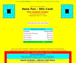 contestcen.com: The Contest Center - Puzzles & Prizes
Win big CASH PRIZES in our challenging
      fun-filled puzzle contests.  2 new puzzle contests monthly.  Over
      $976,000 in cash prizes already paid.  Plus riddles, brainteasers,
      cryptograms, logic puzzles, crosswords, anagrams, alphametics, trivia,
      sweepstakes, tongue twisters, lotto, bingo and more.