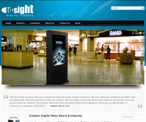 insightdigitalsignage.com: Outdoor Digital Signage | Digital Advertising | Outdoor Digital Menu Boards | Outdoor LCD Enclosures | Point-of-Sale Kiosks
Our outdoor digital signage, LCD enclosures, and point-of-sale kiosks are the perfect digital advertising solutions for retail shopping centers, restaurants, hospitals, medical centers, schools, arenas, convention centers, gas station pump tops, taxi tops and other locations where tampering or weather conditions may be a concern.