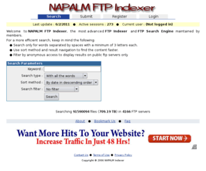 searchftps.com: NAPALM FTP Indexer
The most advanced FTP Indexer and FTP Search Engine service maintained by members. Search and download files from public or private FTP servers, search for alternate download locations or mirror servers. Some of the content you can find includes free software, demo, shareware, free music in mp3 format, free movies in divx, xvid or dvd format, games, patches, updates and much more.