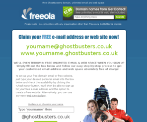 ghostbusters.co.uk: Your Free Ghostbusters Email Address and Webspace - Great for Ghostbuster Fans!
FREE unlimited e-mail at a cool address - yourname@ghostbusters.co.uk plus FREE unlimited web space at www.yourname.ghostbusters.co.uk.  All this plus more ABSOLUTELY FREE from Freeola.com plus FREE, FAST & RELIABLE Internet access across the UK via dial-up or Broadband, FREE domain hosting and FREE customer support!