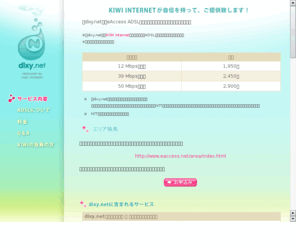 dixy.net: KIWI internet｜dixy.net
KIWIインターネットが提供するACCA Networks回線を利用したADSL接続サービスです。最大で40Mbpsの高速接続が可能です！