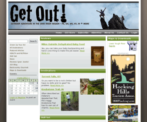 getoutzine.com: GetOut! | Outdoor Adventure in the Ohio River Region
Get Out! is a magazine dedicated to discovering outdoor adventure and travel destinations in the Ohio River Valley region, including Pennsylvania, Ohio, West Virginia, Kentucky, Indiana and more. Our features and departments include stories on camping, hiking, cycling, climbing, paddling, skiing, health and nutrition, and reviews of outdoor oriented equipment and literature.