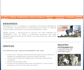 prosermaco.com: PROSERMACO SRL. · Procesos, Servicios, Materiales y Construcción
Construcción y Supervisión de Trabajos Civiles, Mecánicos, Soldadura, Eléctricos e Instrumentación, Servicios Petroleros, proyectos tales como estudios de factibilidad, ingeniería conceptual, básica y de detalle, revisión de ingeniería, construcción, montaje, fiscalización, etc.