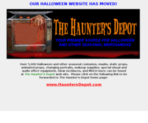 hauntedventures.com: HAUNTER'S DEPOT - Halloween, Halloween Costumes, Masks, Props, Haunted House Supplies, Decorations, Animatronics, Changing Portraits, Horror Props, Special Effects, Makeup, Makeup Supplies, Christmas, Christmas Costumes, Santa Claus, Santa Claus Costumes, Mrs. Claus, Mrs. Claus Costumes.
The Haunter's Depot is your premier source for Halloween costumes, masks, static props, animated props, animatronic props, Halloween props, Halloween supplies, changing portraits, decorations, special effect equipment, fog machines, fog chillers, strobe lights, glow necklaces, magical illusions, makeup, and much more!