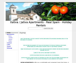 jativaapartments.com: Xativa / Jativa Apartments - Real Spain - Holiday Rentals
Jativa Apartments /Xativa Apartments offer you a comfortable and convenient home from home, in the heart of the ancient City of Xativa , capital of Spain's beautiful Costera orange blossom country, well away from mass tourism, yet only 45 minutes South of the dynamic City of Valencia or 20 miles from the coast. Whether its moorish castles and mediaeval churches, the charms of real Spain, hill walking, the sea, local produce and local cuisine