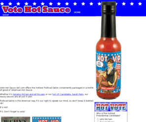 votehotsauce.com: Vote Hot Sauce :: Obama, McCain, Palin Hot Sauces
Vote Hot Sauce dot com offers the hottest Political Satire conveniently packaged in a bottle of good ol’ American Hot Sauce. Whether it is Obama or Osama, Senator McCain and all his pain or our hot Vice Presidential Candidate, Sarah Palin, our saucy sauces are all just in jest. Political Satire is the American way. It is our right to speak our mind, so don’t keep it bottled up.