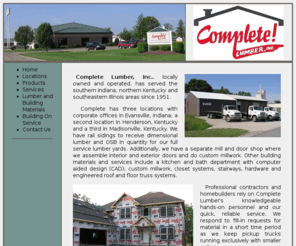 completelumber.com: Complete Lumber
Complete Lumber supplies a complete line of industrial, residential and commercial grade lumber and building materials.
Also carries windows, doors and cabinets for all building projects.  Locations in Indiana and Kentucky.