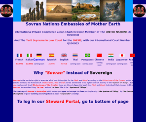 sovrannationsembassies.com: Sovran Nations Embassies of Mother Earth
  Sovran Nations Embassy.  A Non-Charter Member Nations of the United Nations with control; 9Q909C8,  Our Tacit Supreme In Law Court for the Sovran Nations Embassy with International Court number; Q2009E3, A Court of Law that is In Law for Probate, Default Judgment, Cease & Desist and any Trespass against Embassy People & Members. Une societe de gens qui vie librement dans leurs propre auto-gouvernance. http://www.sovranunitynations.com