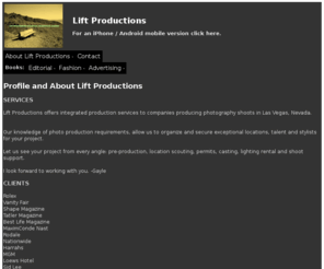 liftproductions.com: Lift Productions
Production & Location Scout Services for companies producing still photography shoots in Las Vegas, Nevada. 