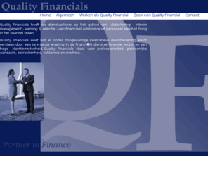 qualityfinancials.com: Quality Financials - partners in finance - quality, financials, detachering, werving selectie, interim management, coaching, administrateur, controller, salarisadministrateur, debiteurenbeheerder, crediteurenadministrateur, treasurer, cashmanager, financieel, administratie, boekhouding, jaarrekening, implementatie, financieel specialist
Quality Financials heeft als dienstverlener op het gebied van - detachering - interim management - werving & selectie - van financieel administratief personeel kwaliteit hoog in het vaandel staan