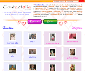 contactalia.com: Contactos Contactalia.com - Contactos Gratis, Buscar Pareja, Amor y Amistad, Citas de Amor, Conocer Gente, Fotos
Portal de contactos gratis para conocer gente, buscar pareja, hacer amistades, y conocer el amor de tu vida. Amigos, amor, media naranja, romance, nuevas experiencias, ¡y todo lo que se te ocurra!