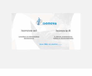 isonova.info: Isonova consultancy , administratieve dienstverlening, internet en intranettoepassingen, hosting en domeinregistraties.
Isonova-it richt zich op het gedeeltelijk of compleet verzorgen van internetactiviteiten voor klanten en starters in het MKB. Onze klanten bevinden zich voornamelijk in de regio Limburg. Innovatieve, effectieve en betaalbare oplossingen.