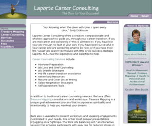 laportecareerconsulting.com: Barb Laporte Career Consulting, author of Goal Achievement through Treasure Mapping
Barb Laporte, author of Goal Achievement through Treasure Mapping and  Career Consultant offers a creative, compassionate and wholistic approach to guide you through your career transition. Use the law of attraction concepts to get what you want.  If you are mid-career and wondering if this is all there is; if you have lost your job through no fault of own; been successful in career and are wondering what to do next; or tried the usual search techniques with little success; Barbara Laporte, M.A., has experience expertise help.