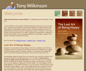 tonywilkinson.com: Tony Wilkinson
Tony Wilkinson wrote 'The Lost Art of Being Happy - Spirituality for Sceptics', championing the idea that the inner life must be cultivated if we take happiness seriously. Practicing the necessary skills of the inner life has much in common with traditional spiritual practice, but motivated by happiness and inner peace rather than faith, hence the idea of spirituality for sceptics.