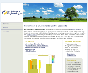 airscience-engineering.com: Consulting Engineering Services From Air Science & Engineering, LLC
Consulting engineering and industrial hygiene firm that specializes in contaminant and environmental control.  Key services include CFD modeling, contaminant and exposure control systems, ventilation engineering, hood design and optimization and industrial hygiene.