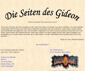 der-gideon.de: Earthdawn - Die Seiten des Gideon
Earthdawn: Beschreibung der Heldentaten des Gideon von Mindas. Dazu zahlreiche neue Talente, Zauber, Artefakte und Disziplinen. Eine Sammlung witziger Sprüche und Ereignisse sowie die detaillierte Darstellung einer anderen Spielwelt für Earthdawn, Andyra. Earthdawn mal etwas anders!