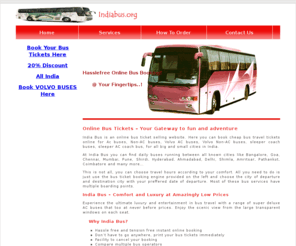 indiabus.org: All India Bus
Online bus tickets booking / cheap bus ticket online reservation : Find best deals on bus travel including Volvo, AC bus, Non AC and other Luxury bus tickets for all popular places like New Delhi, Pune, Mumbai, Chennai, Bangalore, Goa, Hyderabad, Agra, Jaipur and many more.