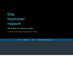 hammerreport.com: The Hammer Report Home
The Hammer Report attempts to provide as unbiased a source of information as it possible within pitfalls of humanity.  The goals is to raise questions for you to answer on your own about important issues of the day.