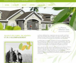 lamaisonadhemardion.com: La Maison Adhémar-Dion - Accueil
La Maison Adhémar-Dion, organisme sans but lucratif, construite grâce aux donateurs de la Fondation du Centre de santé et des services sociaux (CSSS) du Sud de Lanaudière, a ouvert ses portes en 2010 et dessert l'ensemble de la population de Lanaudière.