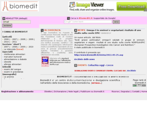 biomedit.it: Biomedit.it - ricerca e salute, informazione e formazione in ambito biomedico
Biomedit.it è un centro di documentazione e divulgazione scientifica nell'ambito delle bioscienze e della medicina. Una rivista elettronica presenta articoli scientifici e rassegne in italiano. Biomedit è anche una piccola casa editrice scientifica che pubblica libri ed ebook con lo scopo facilitare la comprensione di obiettivi, metodi, sviluppi e nuovi scenari della ricerca scientifica