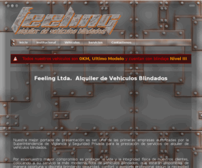 feelingltda.com: Feeling Alquiler de Vehículos Blindados LTDA. - Inicio
Nuestra mejor portada de presentación es ser una de las primeras empresas autorizadas por la Superintendencia de Vigilancia y Seguridad Privada para la prestación de servicios de alquiler de vehículos blindados.


Por eso nuestro mayor compromiso es proteger la vida y la integridad física de nuestros clientes, colocando a su servicio la más moderna flota de vehículos blindados, que estarán disponibles de manera oportuna y discreta brindando seguridad, confort y asesoría profesional según la necesidad del usuario.