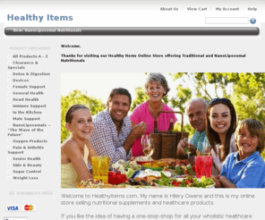 healthyitems.com: Healthy Items - NanoLiposomal & Traditional Nutritionals
We are an Online Store offering an Wholistic Point of View for Self-Help, Treat at Home, Alternative Natural Remedies and Complimentary Medicine.  Here you will find State-of-the-Art NanoLiposomal & Traditional Nutritional Supplements.