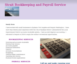 straitbookkeeping.com: Strait Bookkeeping and Payroll Service - Home
Sandy Stem I have worked with small businesses in Spokane, Port Angeles and Sequim Washington.  I have more than twenty years experience with the City of Spokane where I administered the Local Improvement District accounts receivable system.  I have an AAS