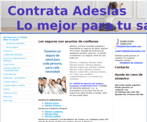 adeslasesmas.com: Adeslas Plus Ginecologia y Pediatria, Adeslas Accidentes, Adeslas I.L.T. Adeslas Empresas, Adeslas Autonomos, Adeslas Familia, Adeslas Dental, Adeslas Personal Laboral de la Administracciòn, - Adeslas y tu salud, Adeslas Completa, Adeslas Extra, Adeslas Profesional, Adeslas Pyme, Adeslas Familiares de Mutualistas, Adeslas BBVA, Adeslas APYME, Adeslas Fedeto. Adeslas Dental, Adeslas I.L.T.
ADESLAS,EXTRA,COMPLETA,PYMES,VITAL,PROFESIONAL,DENTAL,PREMIER,PRIMERA, EMPRESAS, ACCIDENTES,UNIVERSIDAD DE NAVARRA,I.L.T., Sanitas, Asisa, Previasa, Casser, Mapfre, lacaixa, vidacaixa,nECTAR, lA aLIANZA, iGUALATORIO mEDICO qUIRURGICO