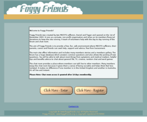 foggyfriends.org: Foggy Friends Where ME/CFS Sufferers Unite - Myalgic Encephalomyelitis - Chronic Fatigue Syndrome - Post Viral Fatigue Syndrome - Chronic Fatigue Immune Dysfunction Syndrome - Myalgic Encephalopathy
Foggy Friends is a support and information website for sufferers of Myalgic Encephalomyelitis (ME), Chronic Fatigue Syndrome (CFS), Chronic Fatigue Immune Dysfunction Syndrome (CFIDS), Post Viral Fatigue Syndrome (PVFS) and Myalgic Encephalopathy (ME).